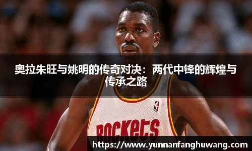 奥拉朱旺与姚明的传奇对决：两代中锋的辉煌与传承之路