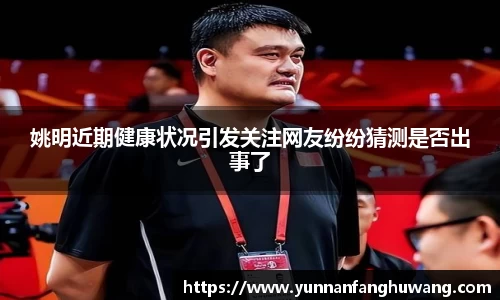 姚明近期健康状况引发关注网友纷纷猜测是否出事了