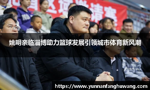 姚明亲临淄博助力篮球发展引领城市体育新风潮