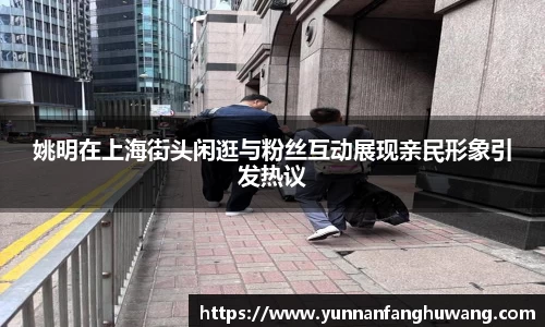 姚明在上海街头闲逛与粉丝互动展现亲民形象引发热议