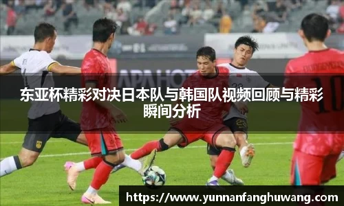 东亚杯精彩对决日本队与韩国队视频回顾与精彩瞬间分析