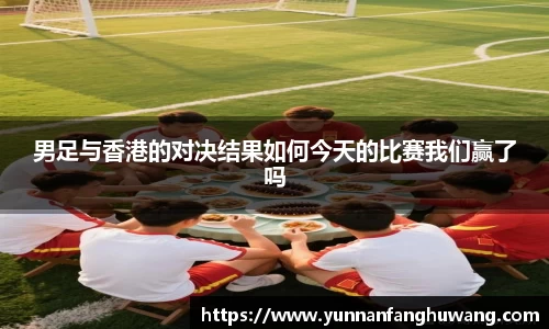 男足与香港的对决结果如何今天的比赛我们赢了吗